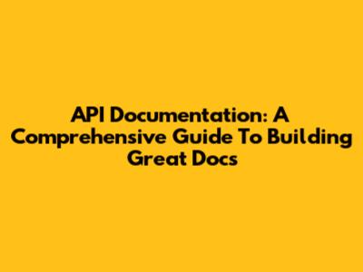 API Documentation: A Comprehensive Guide To Building Great Docs