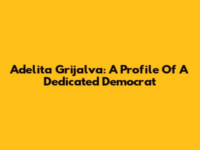 Adelita Grijalva: A Profile Of A Dedicated Democrat