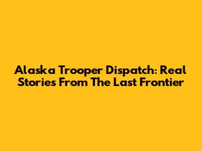 Alaska Trooper Dispatch: Real Stories From The Last Frontier