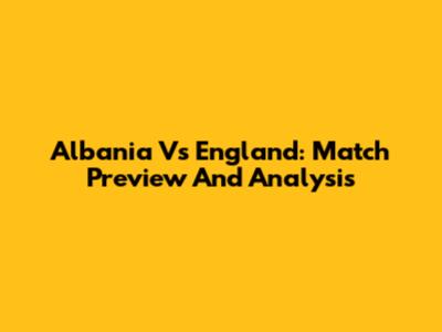Albania Vs England: Match Preview And Analysis