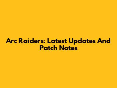 Arc Raiders: Latest Updates And Patch Notes