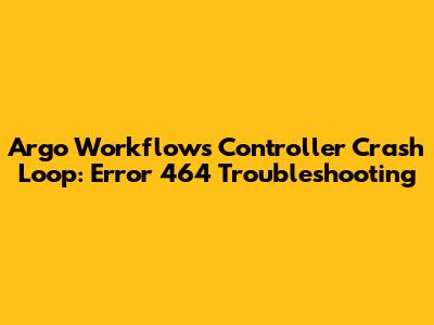 Argo Workflows Controller Crash Loop: Error 464 Troubleshooting