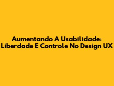Aumentando A Usabilidade: Liberdade E Controle No Design UX