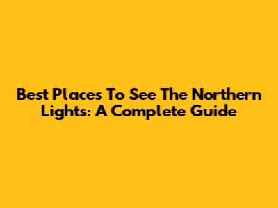 Best Places To See The Northern Lights: A Complete Guide