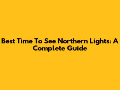 Best Time To See Northern Lights: A Complete Guide