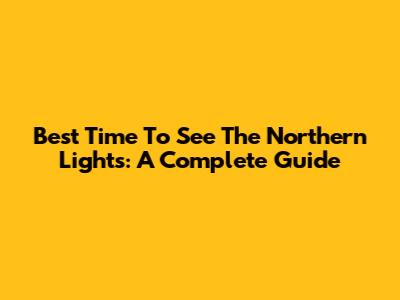 Best Time To See The Northern Lights: A Complete Guide