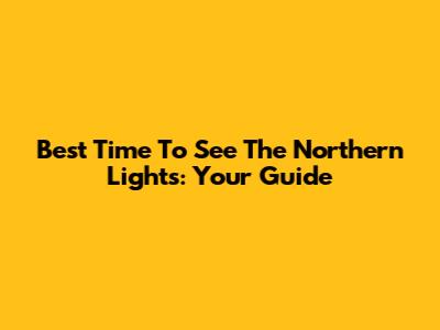 Best Time To See The Northern Lights: Your Guide