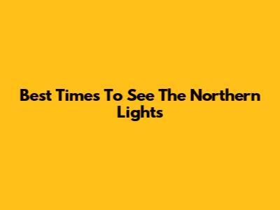 Best Times To See The Northern Lights
