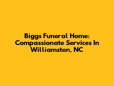 Biggs Funeral Home: Compassionate Services In Williamston, NC