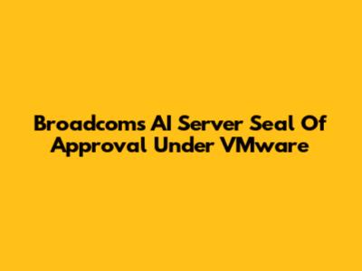 Broadcom's AI Server Seal Of Approval Under VMware