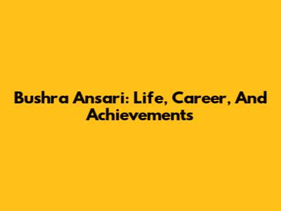 Bushra Ansari: Life, Career, And Achievements