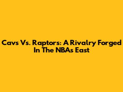 Cavs Vs. Raptors: A Rivalry Forged In The NBA's East