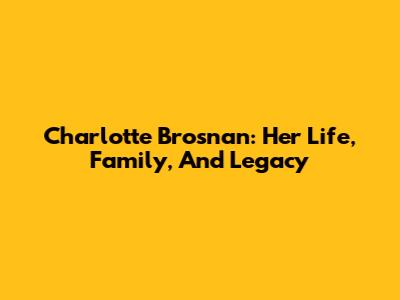 Charlotte Brosnan: Her Life, Family, And Legacy