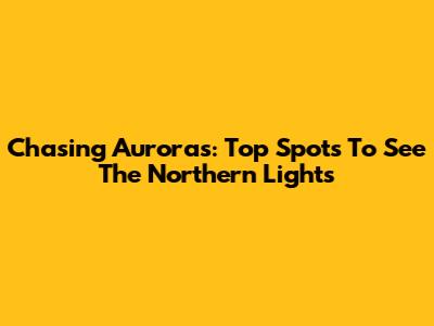 Chasing Auroras: Top Spots To See The Northern Lights