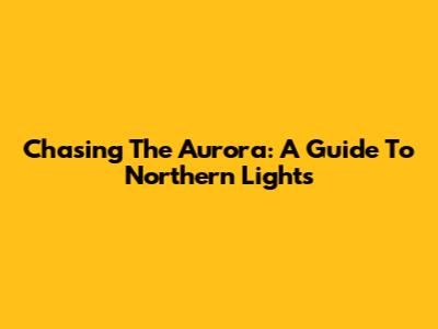 Chasing The Aurora: A Guide To Northern Lights