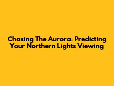 Chasing The Aurora: Predicting Your Northern Lights Viewing