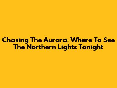 Chasing The Aurora: Where To See The Northern Lights Tonight