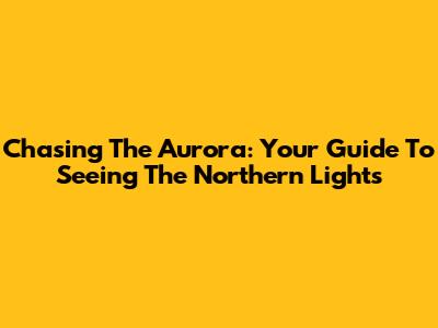 Chasing The Aurora: Your Guide To Seeing The Northern Lights