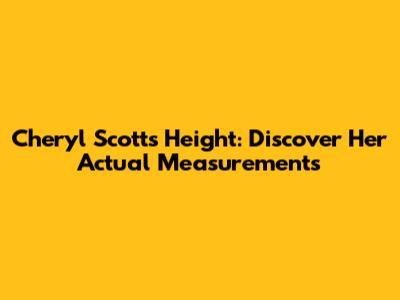 Cheryl Scott's Height: Discover Her Actual Measurements