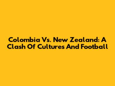Colombia Vs. New Zealand: A Clash Of Cultures And Football