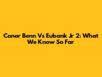 Conor Benn Vs Eubank Jr 2: What We Know So Far