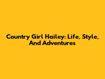 Country Girl Hailey: Life, Style, And Adventures