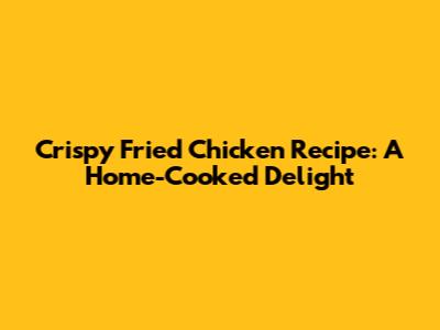 Crispy Fried Chicken Recipe: A Home-Cooked Delight