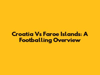 Croatia Vs Faroe Islands: A Footballing Overview