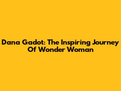 Dana Gadot: The Inspiring Journey Of Wonder Woman