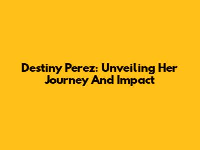 Destiny Perez: Unveiling Her Journey And Impact