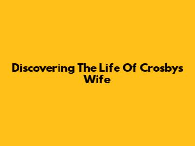 Discovering The Life Of Crosby's Wife