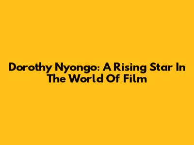 Dorothy Nyong'o: A Rising Star In The World Of Film