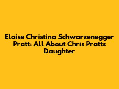 Eloise Christina Schwarzenegger Pratt: All About Chris Pratt's Daughter