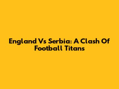 England Vs Serbia: A Clash Of Football Titans