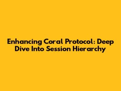 Enhancing Coral Protocol: Deep Dive Into Session Hierarchy