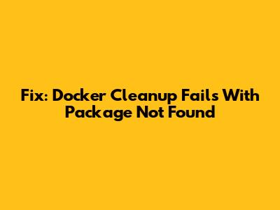 Fix: Docker Cleanup Fails With Package Not Found