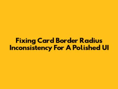 Fixing Card Border Radius Inconsistency For A Polished UI