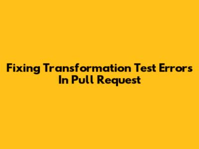 Fixing Transformation Test Errors In Pull Request