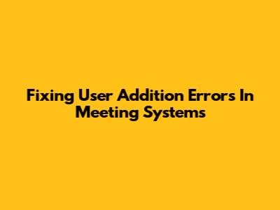 Fixing User Addition Errors In Meeting Systems