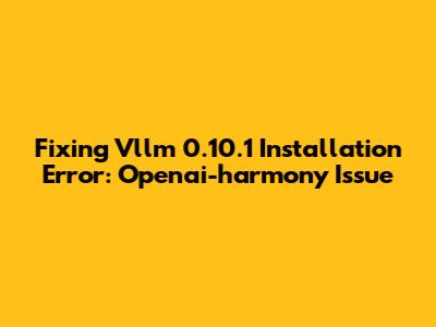 Fixing Vllm 0.10.1 Installation Error: Openai-harmony Issue