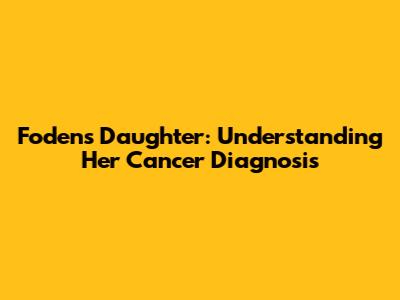 Foden's Daughter: Understanding Her Cancer Diagnosis