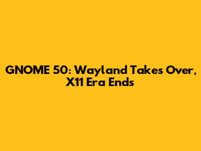 GNOME 50: Wayland Takes Over, X11 Era Ends