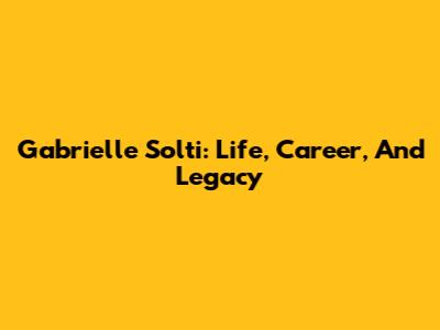 Gabrielle Solti: Life, Career, And Legacy