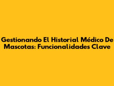 Gestionando El Historial Médico De Mascotas: Funcionalidades Clave