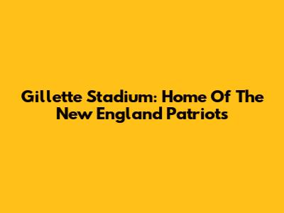 Gillette Stadium: Home Of The New England Patriots