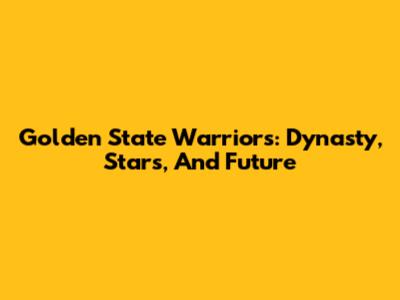 Golden State Warriors: Dynasty, Stars, And Future