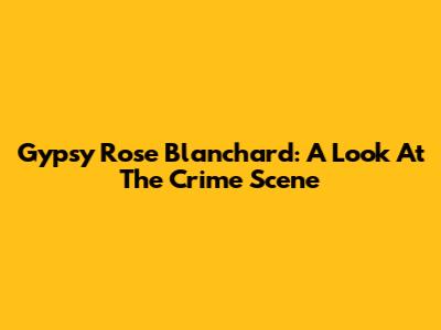 Gypsy Rose Blanchard: A Look At The Crime Scene