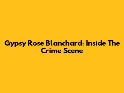 Gypsy Rose Blanchard: Inside The Crime Scene