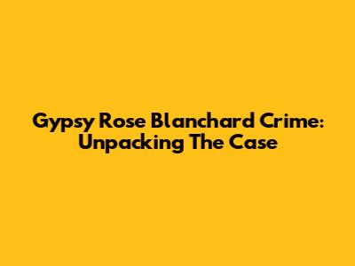 Gypsy Rose Blanchard Crime: Unpacking The Case