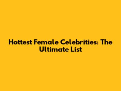 Hottest Female Celebrities: The Ultimate List